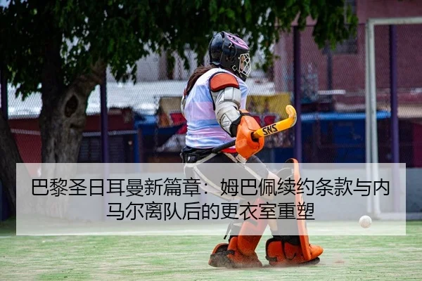 巴黎圣日耳曼新篇章：姆巴佩续约条款与内马尔离队后的更衣室重塑